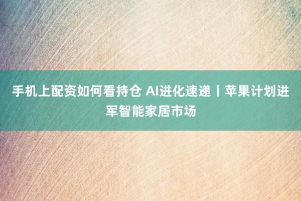 手机上配资如何看持仓 AI进化速递丨苹果计划进军智能家居市场