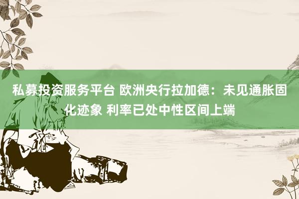 私募投资服务平台 欧洲央行拉加德：未见通胀固化迹象 利率已处中性区间上端