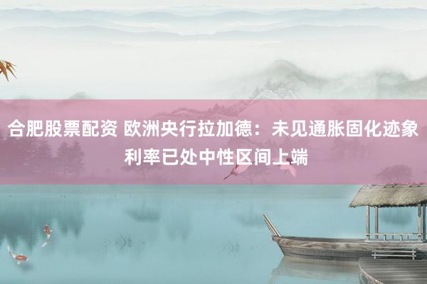 合肥股票配资 欧洲央行拉加德：未见通胀固化迹象 利率已处中性区间上端