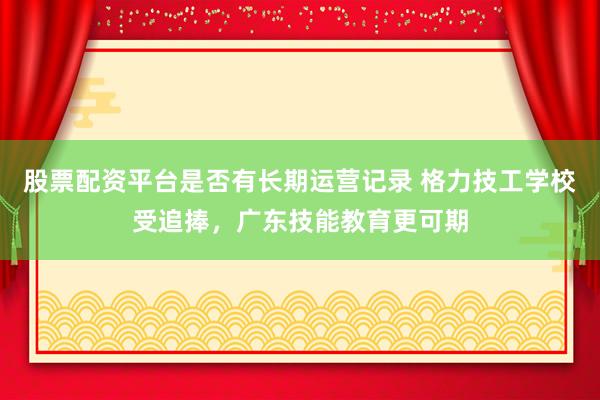 股票配资平台是否有长期运营记录 格力技工学校受追捧，广东技能教育更可期