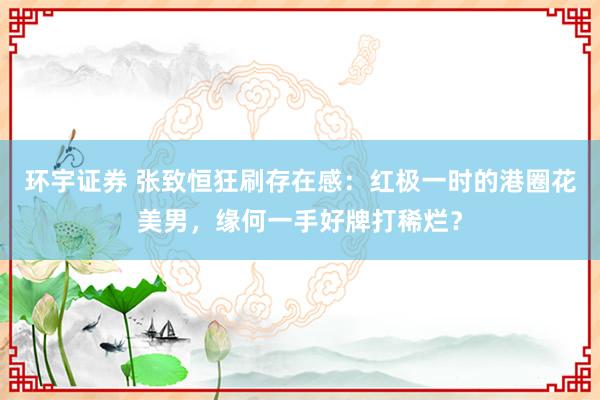 环宇证券 张致恒狂刷存在感:红极一时的港圈花美男,缘何一手好牌打稀烂?