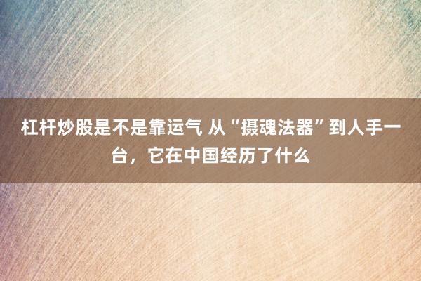 杠杆炒股是不是靠运气 从“摄魂法器”到人手一台，它在中国经历了什么