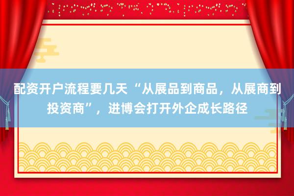 配资开户流程要几天 “从展品到商品，从展商到投资商”，进博会打开外企成长路径