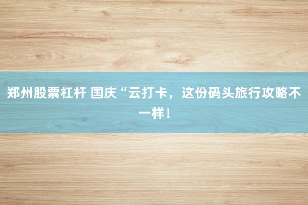 郑州股票杠杆 国庆“云打卡，这份码头旅行攻略不一样！
