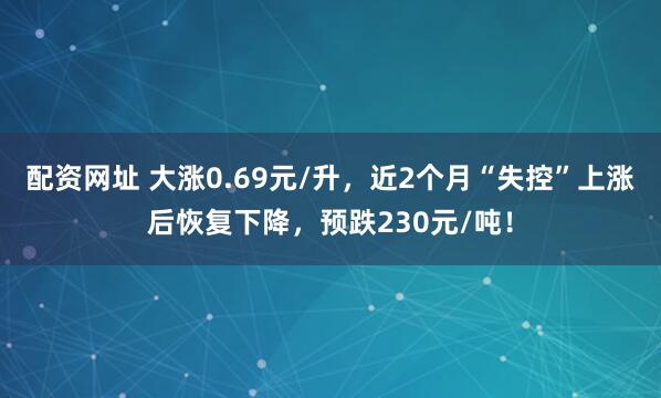 配资网址 大涨0.69元/升,近2个月“失控”上涨后恢复下降,预跌230元/吨!