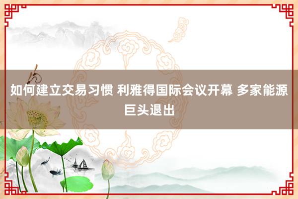 如何建立交易习惯 利雅得国际会议开幕 多家能源巨头退出