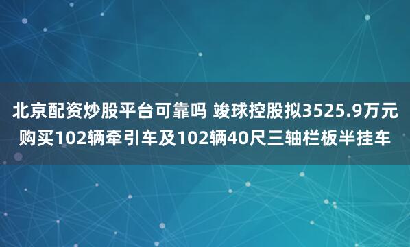 北京配资炒股平台可靠吗 竣球控股拟3525.9万元购买102辆牵引车及102辆40尺三轴栏板半挂车