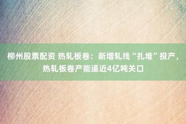 柳州股票配资 热轧板卷：新增轧线“扎堆”投产，热轧板卷产能逼近4亿吨关口