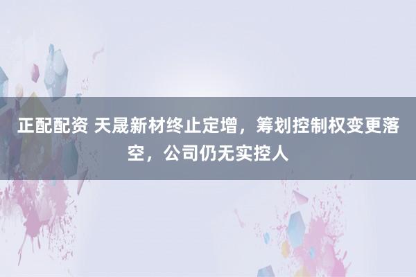 正配配资 天晟新材终止定增，筹划控制权变更落空，公司仍无实控人