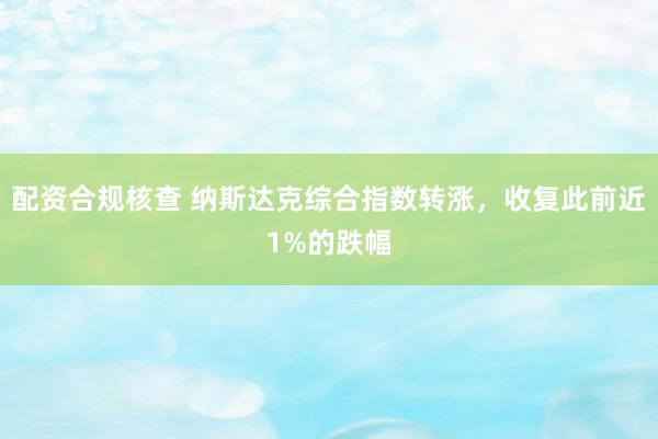 配资合规核查 纳斯达克综合指数转涨，收复此前近1%的跌幅