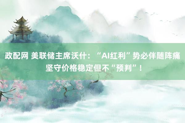 政配网 美联储主席沃什：“AI红利”势必伴随阵痛 坚守价格稳定但不“预判”！