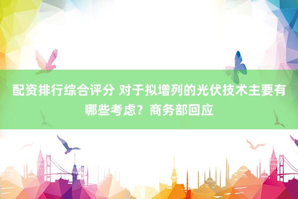 配资排行综合评分 对于拟增列的光伏技术主要有哪些考虑？商务部回应
