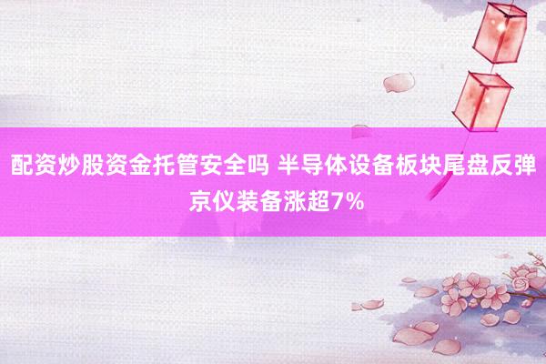 配资炒股资金托管安全吗 半导体设备板块尾盘反弹 京仪装备涨超7%