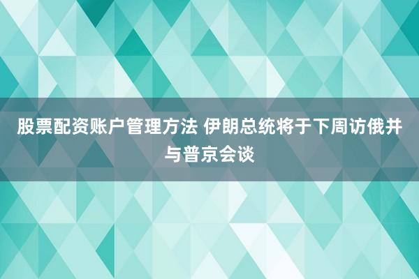 股票配资账户管理方法 伊朗总统将于下周访俄并与普京会谈