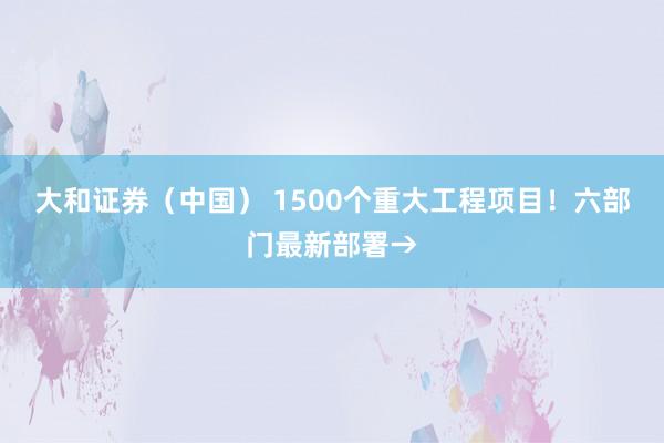 大和证券(中国) 1500个重大工程项目!六部门最新部署→