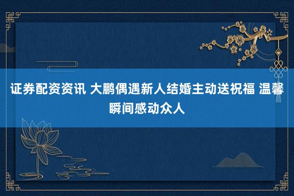 证券配资资讯 大鹏偶遇新人结婚主动送祝福 温馨瞬间感动众人