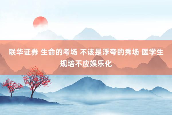 联华证券 生命的考场 不该是浮夸的秀场 医学生规培不应娱乐化
