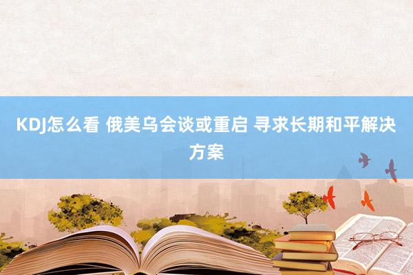 KDJ怎么看 俄美乌会谈或重启 寻求长期和平解决方案
