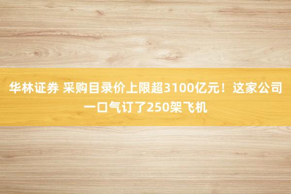 华林证券 采购目录价上限超3100亿元！这家公司一口气订了250架飞机
