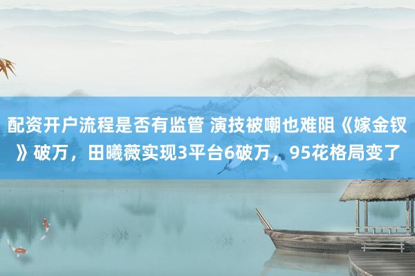 配资开户流程是否有监管 演技被嘲也难阻《嫁金钗》破万,田曦薇实现3平台6破万,95花格局变了