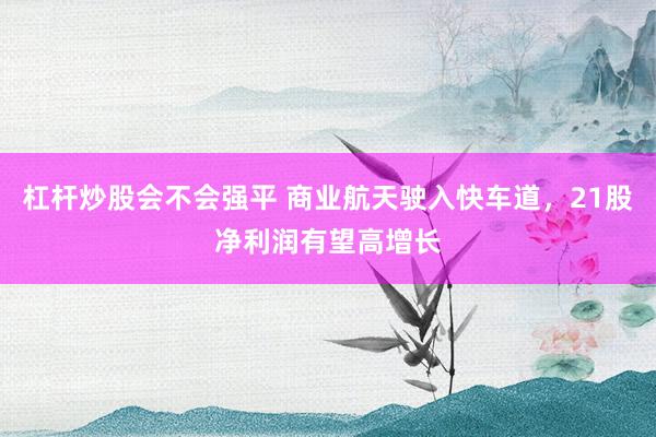 杠杆炒股会不会强平 商业航天驶入快车道，21股净利润有望高增长