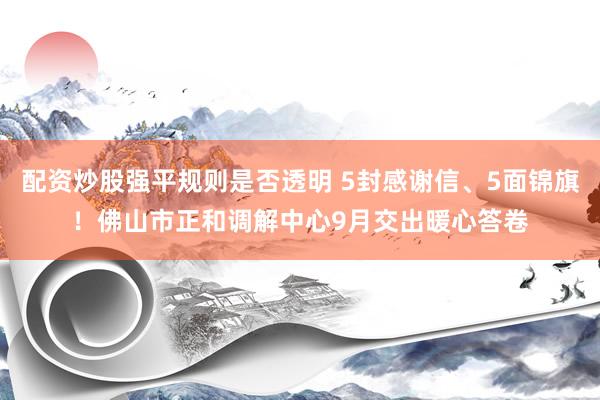 配资炒股强平规则是否透明 5封感谢信、5面锦旗！佛山市正和调解中心9月交出暖心答卷