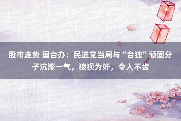股市走势 国台办：民进党当局与“台独”顽固分子沆瀣一气，狼狈为奸，令人不齿
