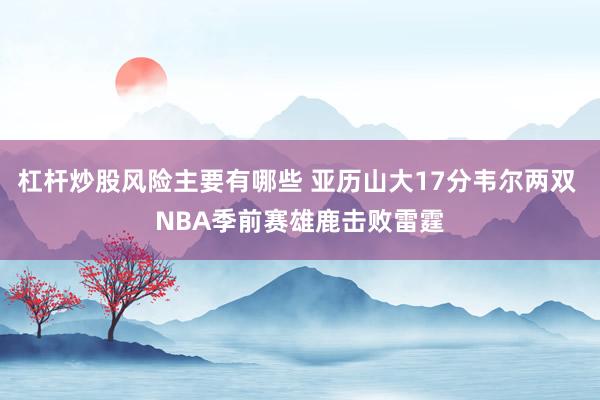 杠杆炒股风险主要有哪些 亚历山大17分韦尔两双 NBA季前赛雄鹿击败雷霆
