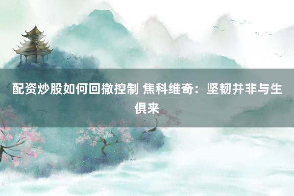 配资炒股如何回撤控制 焦科维奇：坚韧并非与生俱来